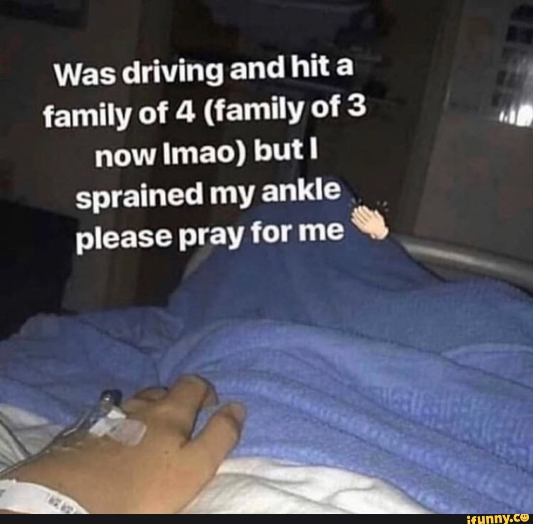 Was driving and hit a family of 4 (family of now Imao) but! sprained my ankle please pray for me