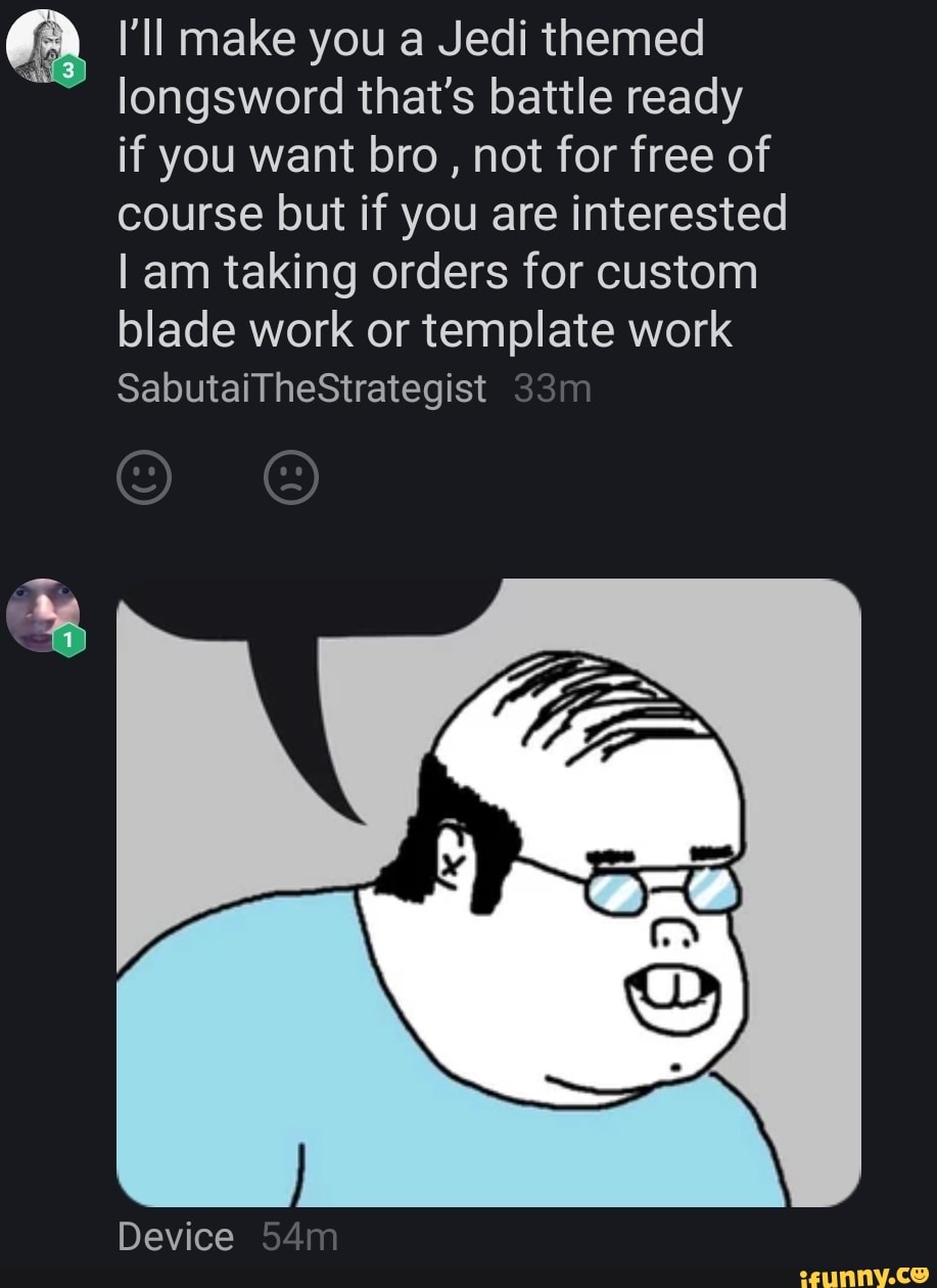 I'll make you a Jedi themed
longsword that's battle ready if you want bro , not for free of course but if you are interested am taking orders for custom blade work or template work
SabutaiTheStrategist
Device