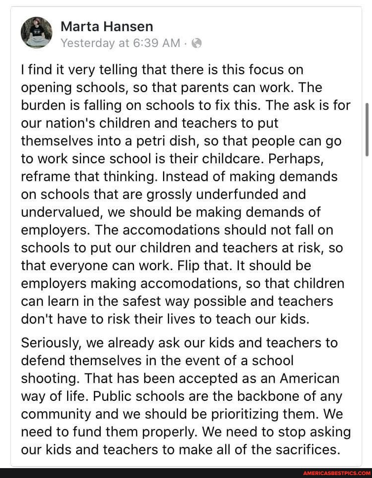 Marta Hansen
I find it very telling that there is this focus on opening schools, so that parents can work. The burden is falling on schools to fix this. The ask is for our nation's children and teachers to put themselves into a petri dish, so that people can go to work since school is their childcare. Perhaps, reframe that thinking. Instead of making demands on schools that are grossly underfunded and undervalued, we should be making demands of employers. The accomodations should not fall on schools to put our children and teachers at risk, so that everyone can work. Flip that. It should be employers making accomodations, so that children can learn in the safest way possible and teachers don't have to risk their lives to teach our kids.
Seriously, we already ask our kids and teachers to defend themselves in the event of a school shooting. That has been accepted as an American way of life. Public schools are the backbone of any community and we should be prioritizing them. We need to fund them properly. We need to stop asking our kids and teachers to make all of the sacrifices.
