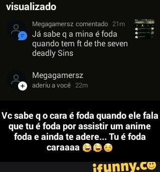 visualizado
Megagamersz comentado 211
Já sabe q a mina é foda
quando tem ft de the seven
deadly Sins
Vc sabe q o cara é foda quando ele fala
que tu é foda por assistir um anime
foda e ainda te adere... Tu é foda - Vc sabe q o cara é foda quando ele fala que tu é foda por assistir um anime foda e ainda te adere... Tu é foda caraaaa 😂😂😊