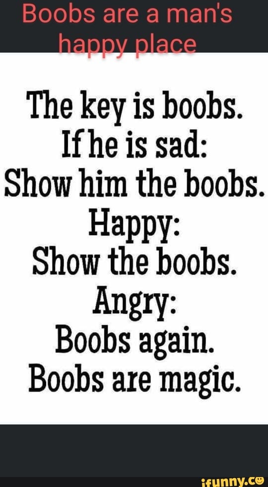 Boobs are man's
place
The key is boobs.
If he is sad:
Show him the boobs.
Happy:
Show the boobs.
Angry:
Boobs again.
Boobs are magic.