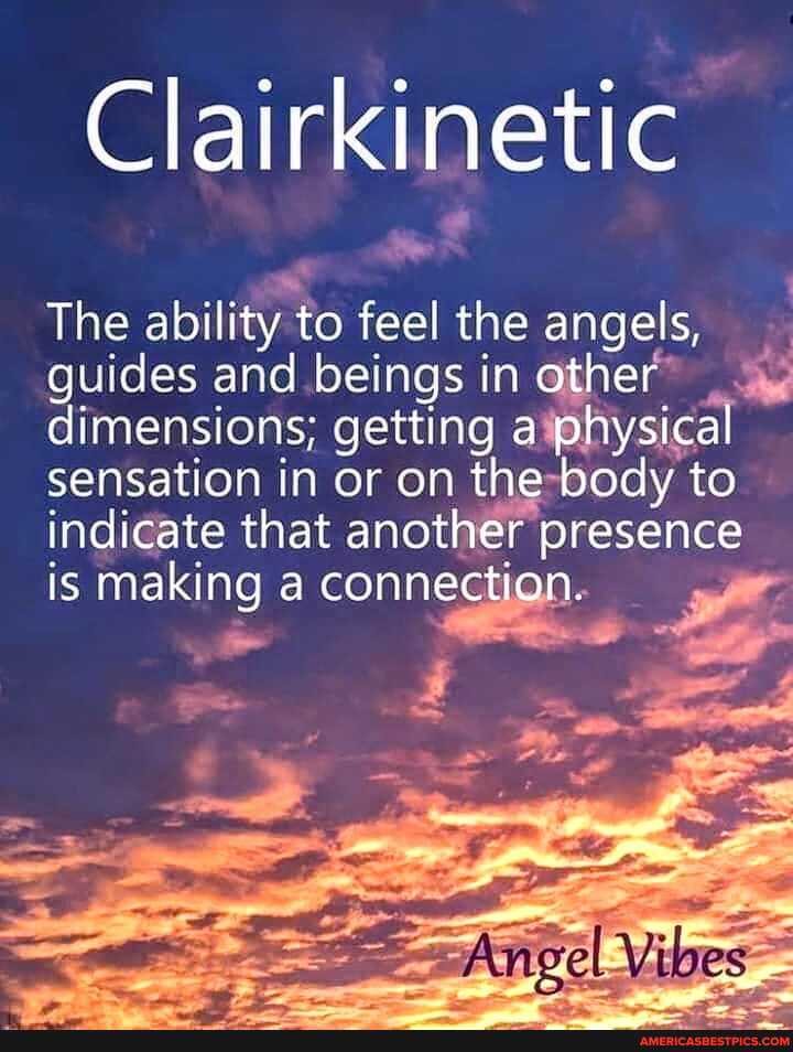Clairkinetic
The ability to feel the angels, guides and beings in other dimensions; getting a physical sensation in or on the body to indicate that another presence is making a connection.