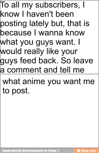 o all my subscribers, I
know I haven't been
posting lately but, that is
because I wanna know
hat you guys want. I
would really like your
guys feed back. So leave
a comment and tell me
what anime you want me
to post.