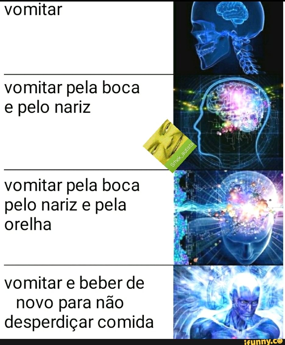 vomitar
vomitar pela boca
e pelo nariz
vomitar pela boca
pelo nariz e pela orelha
vomitar e beber de
novo para nao
desperdiçar comida