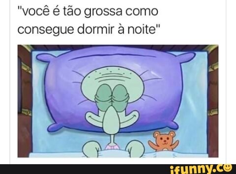"você é tão grossa como
consegue dormir à noite"