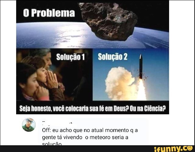O Problema
I
Seja honesto, você colocaria sua fé em Deus? Ou na Ciência?
BD
E
Off: eu acho que no atual momento q a
gente tá vivendo o meteoro seria a
per
