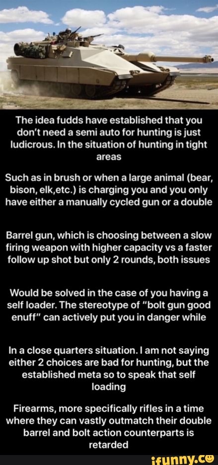The idea fudds have established that you
don't need a semi auto for hunting is just
ludicrous. In the situation of hunting in tight
areas
Such as in brush or when a large animal (bear,
bison, elk,etc.) is charging you and you only
have either a manually cycled gun or a double
Barrel gun, which is choosing between a slow
firing weapon with higher capacity vs a faster
follow up shot but only 2 rounds, both issues
Would be solved in the case of you having a
self loader. The stereotype of "bolt gun good
enuff" can actively put you in danger while
In a close quarters situation. I am not saying
either 2 choices are bad for hunting, but the
established meta so to speak that self
Firearms, more specifically rifles in a time
where they can vastly outmatch their double
barrel and bolt action counterparts is - Firearms, more specifically rifles in a time where they can vastly outmatch their double barrel and bolt action counterparts is retarded