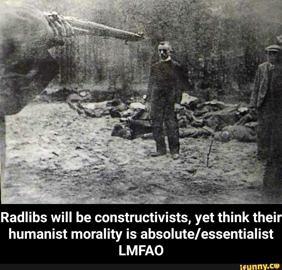 leas é
z
Radlibs will be constructivists, yet think their
humanist morality is absolute/essentialist
LMFAO - Radlibs will be constructivists, yet think their humanist morality is absolute/essentialist LMFAO