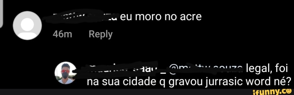 EU moro no acre
Reply
que legal, foi na sua cidade q gravou jurrasic word né?