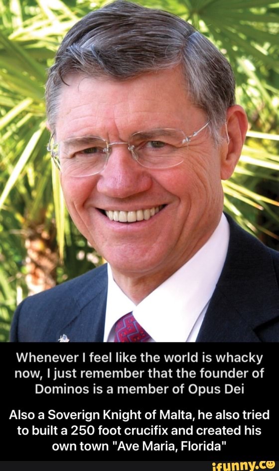 Whenever feel like the world is whacky now, I just remember that the founder of
Dominos is a member of Opus Dei
Also a Soverign Knight of Malta, he also tried to built a 250 foot crucifix and created his own town "Ave Maria, Florida" - Also a Soverign Knight of Malta, he also tried to built a 250 foot crucifix and created his own town "Ave Maria, Florida"