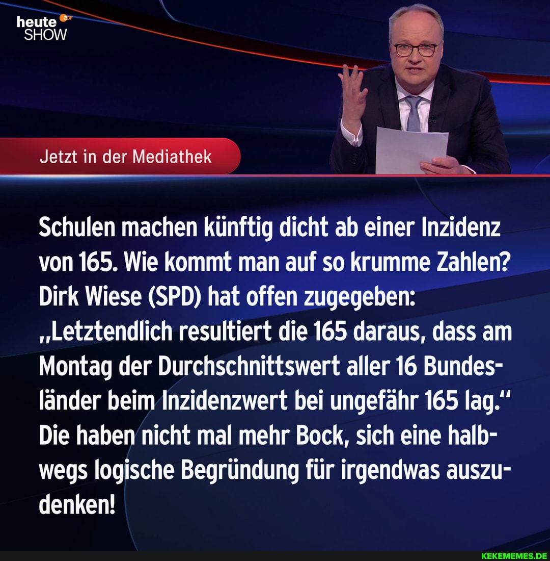 heute
SHOW
Jetzt in der Mediathek
Schulen machen künftig dicht ab einer Inzidenz von 165. Wie kommt man auf so krumme Zahlen?
Dirk Wiese (SPD) hat offen zugegeben:
"Letztendlich resultiert die 165 daraus, dass am
Montag der Durchschnittswert aller 16 Bundes- länder beim Inzidenzwert bei ungefähr 165 lag."
Die haben nicht mal mehr Bock, sich eine halb- wegs logische Begründung für irgendwas auszu- denken!