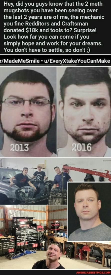 Hey, did you guys know that the 2 meth mugshots you have been seeing over the last 2 years are of me, the mechanic you fine Redditors and Craftsman
donated and tools to? Surprise!
Look how far you can come if you simply hope and work for your dreams.
You don't have to settle, so don't
'/MadeMeSmile