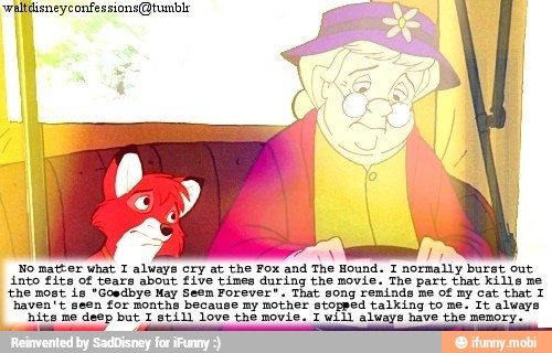 No matter what I always cry at the Fox and The Hound. I normally burst out
into fits of tears about five tines during the movie: The part that Kills ne
'the most is "Goedbye May Seem Forever". That song reminds me of my cat that 1
haven't seen for months because my mother stopped talking to me. Tt always
'nite me deep but I still love the movie. T will always have the memory.