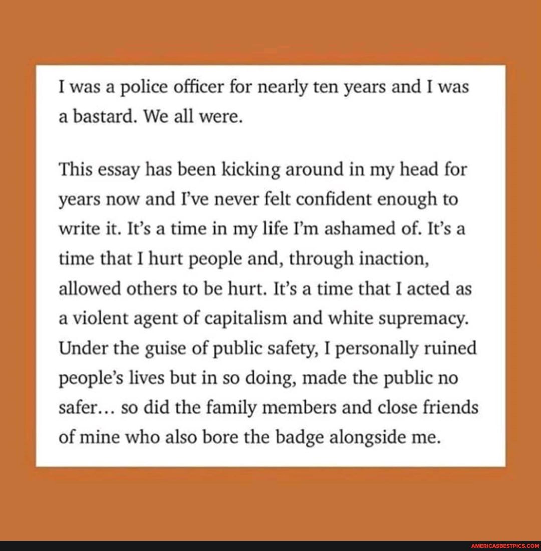 I was a police officer for nearly ten years and I was a bastard. We all were.
This essay has been kicking around in my head for years now and I've never felt confident enough to write it. It's a time in my life I'm ashamed of. It's a time that I hurt people and, through inaction, allowed others to be hurt. It's a time that I acted as a violent agent of capitalism and white supremacy.
Under the guise of public safety, I personally ruined people's lives but in so doing, made the public no safer... so did the family members and close friends
of mine who also bore the badge alongside me.