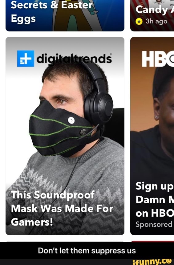 Secrets & Easter Candy
3hago
Eggs
Sign up
Damn h
This Soundproof
Mask Was Made For on HBO Sponsored
Gamers!
Don't let them suppress us - Don’t let them suppress us