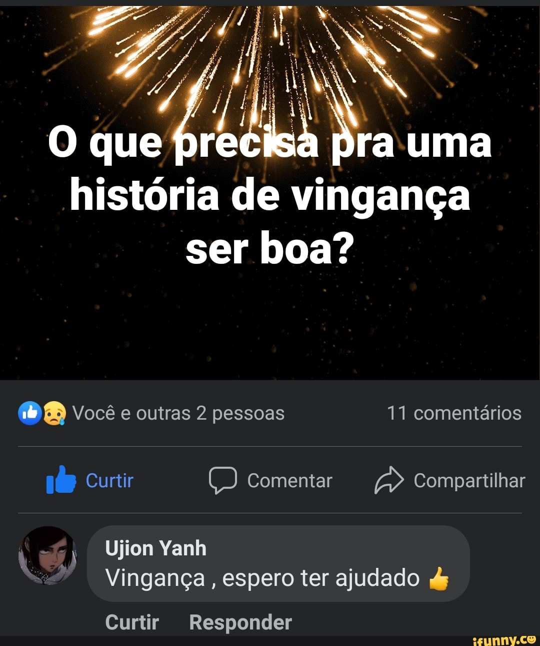O que uma história de vingança
ser boa?
BB Você e outras 2 pessoas 11 comentários
Curtir Comentar Compartilhar
Ujion Yanh
Vingança, espero ter ajudado dy
Curtir Responder