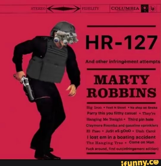 FIDELITY (ore)
HR-127
And other infringement attempts
MARTY ROBBINS
Big Iron Yeet Skeet *No No step on Sneke
Parry this you filthy casual + Thoy're
Hanging Me Tonight Third pin hole
Claymore Roomba and gasoline sprinklors
Paso JuSt aS gO00 Utah Carol lost em in a boating accident
The Hauging Tree Come on Man
Fuck around, find outtinfringement edition)
