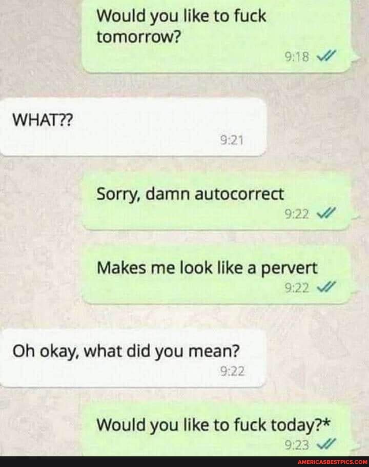 Would you like to fuck tomorrow?
WHAT??
Sorry, damn autocorrect
Makes me look like a pervert
Oh okay, what did you mean?
Would you like to fuck today?*