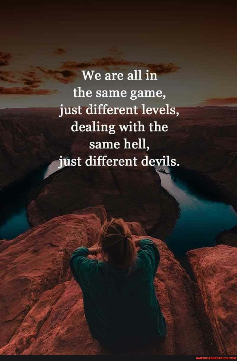 We are all in the same game, just different levels, dealing with the same hell, just different devils.