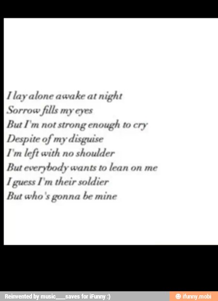 l lay alone awake at
night
Sorrow fills my eyes
But I'm not strong enough to cry
Despite of my
disguise
I'm left with no
shoulder
But everybody wants to
lean on me
I guess
I'm their soldier
But who's gonna
be mine