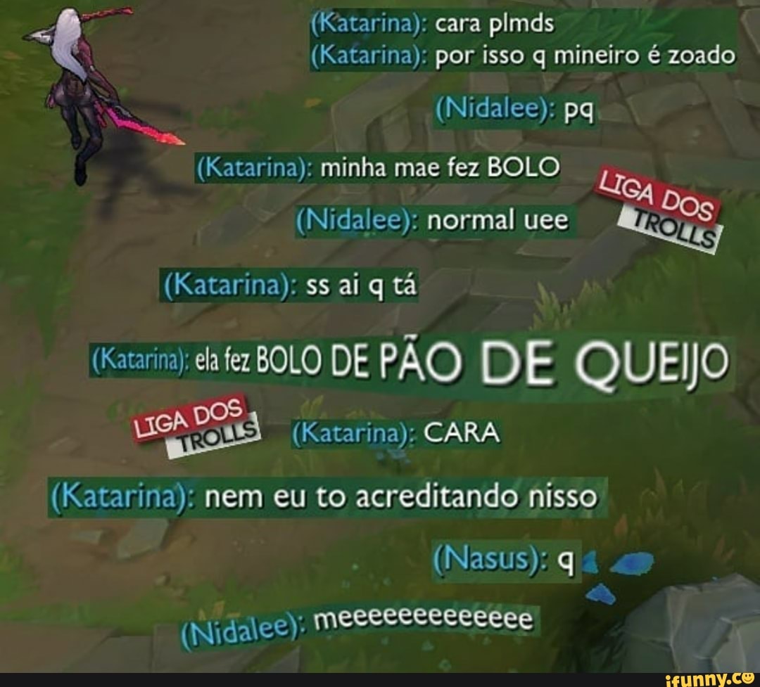(Katarina): cara plmds
(Katarina): por isso q mineiro é zoado
(Nidalee): pq
(Katarina): minha mae fez BOLO GA
(Nidalee): normal uee
(Katarina): ss aí q tá
(Katarina); ela fez BOLO DE PÃO DE QUEIJO
(Katarina): CARA
(Katarina): nem eu to acreditando nisso
(Nasus): q
(Nidalee): mecececececeee
