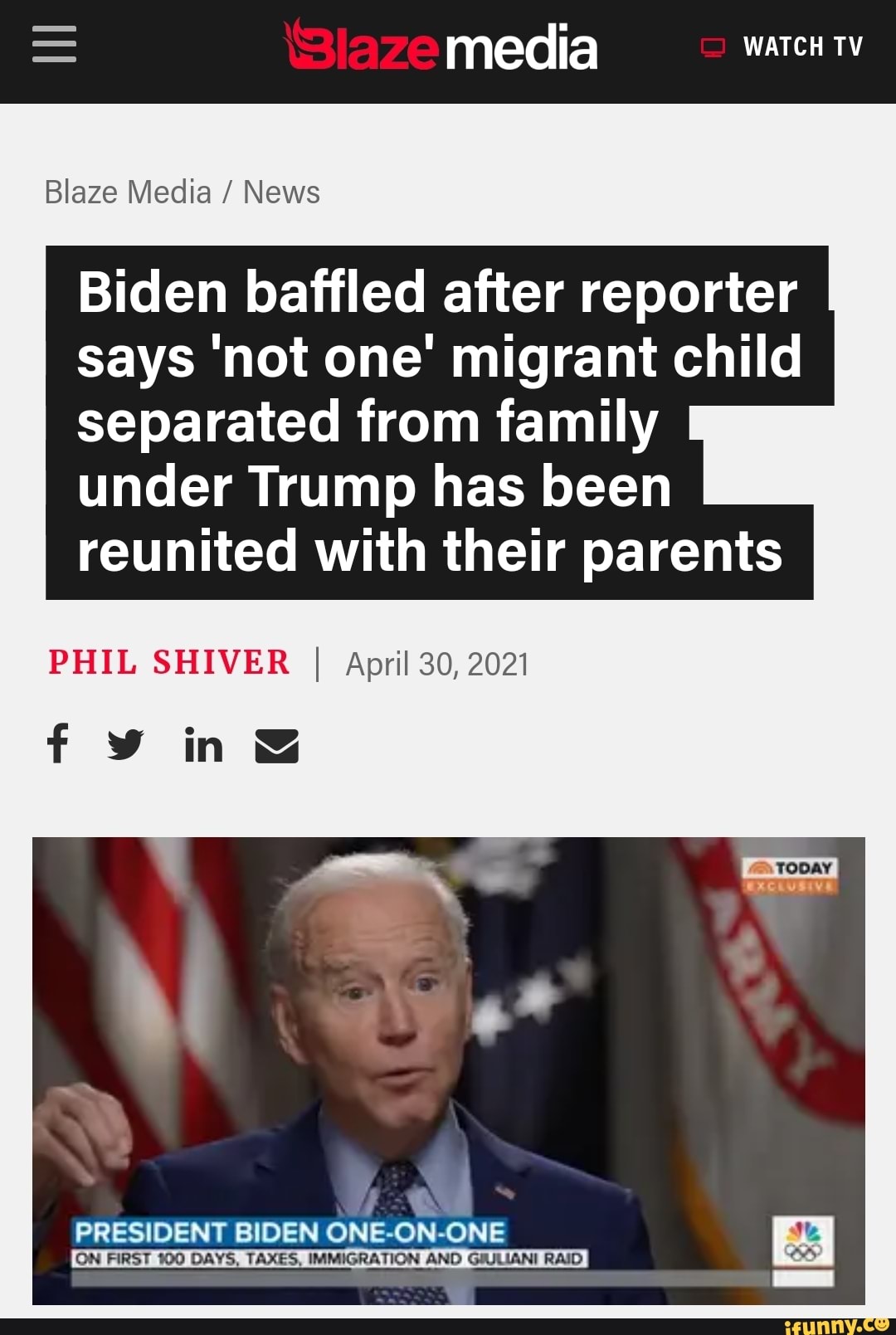 media WATCH TV
Blaze Media / News
Biden baffled after reporter says 'not one' migrant child separated from family under Trump has been reunited with their parents
PHIL SHIVER I April 30, 2021
sive
in
PRESIDENT BIDEN ONE-ON-ONE
ON FIRST 100 DAYS, TAXES, IMMIGRATION AND GIULIANI RAID