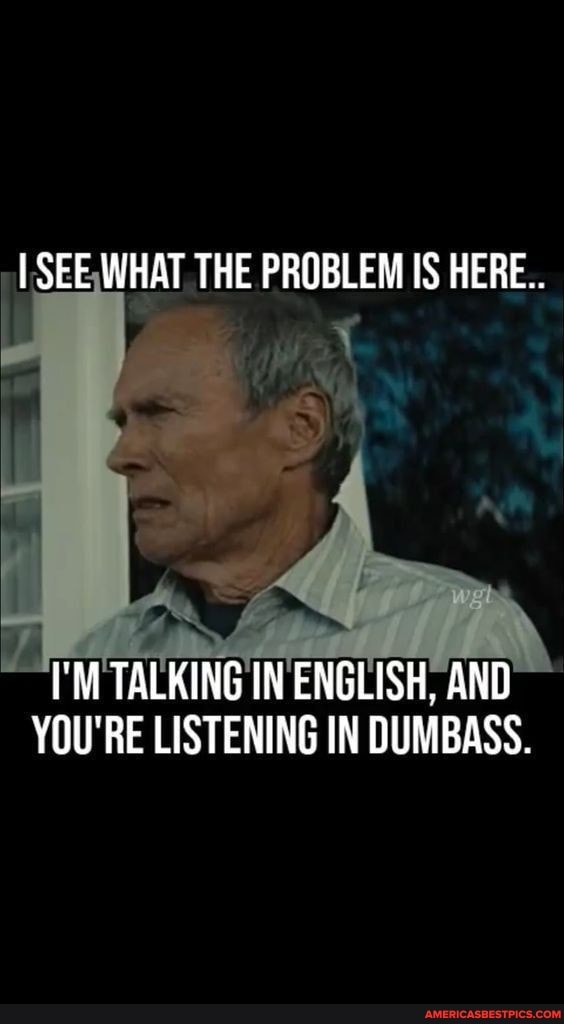 I SEE WHAT THE PROBLEM IS HERE..
I'M TALKING IN ENGLISH, AND YOU'RE LISTENING IN DUMBASS.