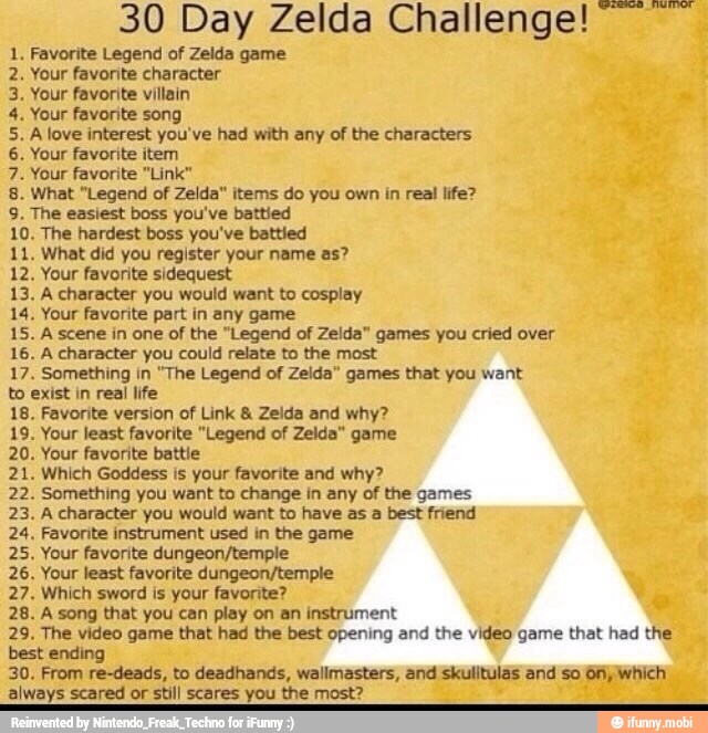 DONDE
BnBUNES
to
30 Day Zelda Challenge!
Favorite Legend of Zelda game
Your favorite character
Your favorite villain
Your favorite song
A love interest you've had with any of the characters
Your favorite item
Your favorite "Link"
What "Legend of Zelda" items do you own in real life?
The easiest boss you've battied
The hardest boss you've battled
What did you register your name as?
Your favorite sidequest
A character you would want to cosplay
Your favorite part in any game
A scene in one of the "Legend of Zelda" games you cried over
A character you could relate to the most
Something in "The Legend of Zelda" games that you want
exist in real life
Favorite version of Link 8 Zelda and why?
Your least favorite "Legend of Zelda" game
Your favorite battle
Which Goddess is your favorite and why?
Something you want to change in any of the games
A character you would want to have as a best friend
Favorite instrument used in the game
Your favorite dungeon/temple
Your least favorite dungeon/temple
Which sword is your favorite?
A song that you can play on an instrument
The video game that had the best opening and the video game that had the
best ending
From re-deads, to deadhands, wallmasters, and skulitulas and so On, which
always scared or still scares you the most?
