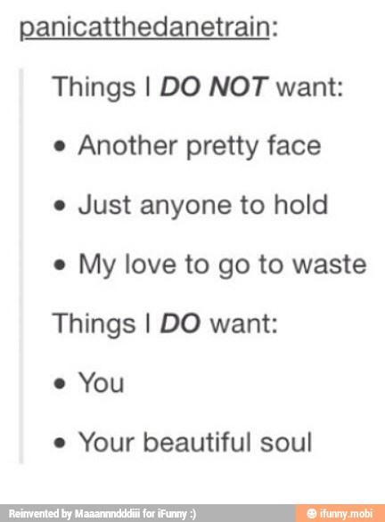 panicatthedanetrain:
Things I DO NOT want:
e Another pretty face
e Just anyone to hold
e
My love to go to waste
Things I DO want:
e
You
e
Your beautiful soul