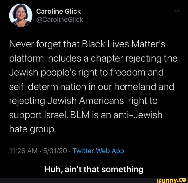 Never forget that Black Lives Matter's
platform includes a chapter rejecting the
Jewish people's right to freedom and
self-determination in our homeland and
rejecting Jewish Americans' right to
support Israel. BLM is an anti-Jewish
hate group.
11:26 AM 5/31/20 Twitter Web App
Huh, ain't that something - Huh, ain’t that something