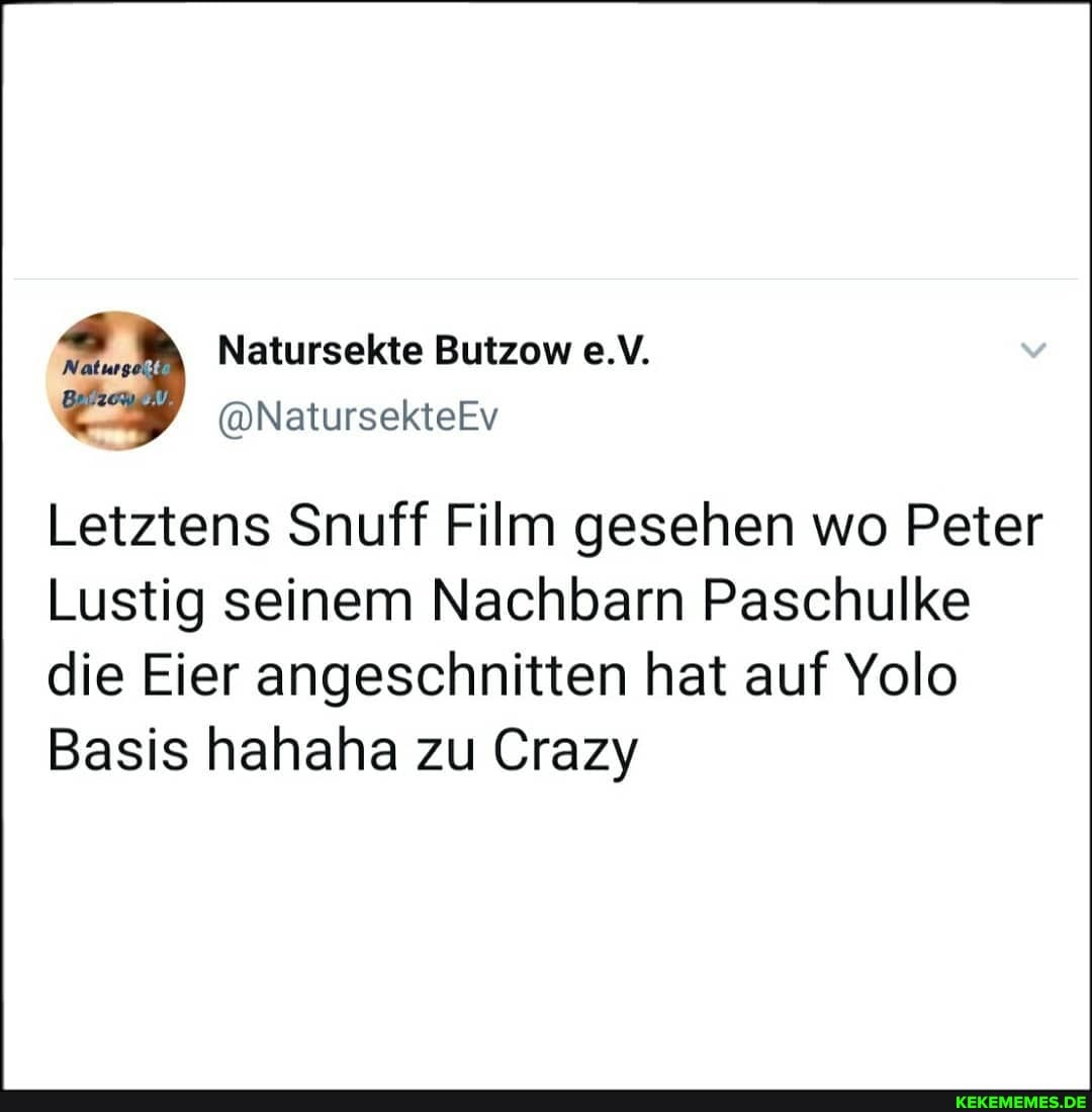 Natur;
Natursekte Butzow e.V.
@NatursekteEv
Letztens Snuff Film gesehen wo Peter
Lustig seinem Nachbarn Paschulke die Eier angeschnitten hat auf Yolo
Basis hahaha zu Crazy