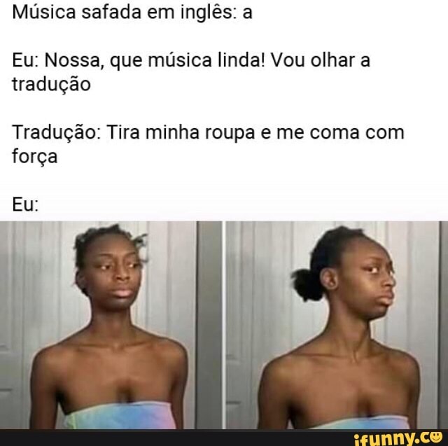 Música safada em inglês: a
Eu: Nossa, que música linda! Vou olhar a
tradução
Tradução: Tira minha roupa e me coma com
força