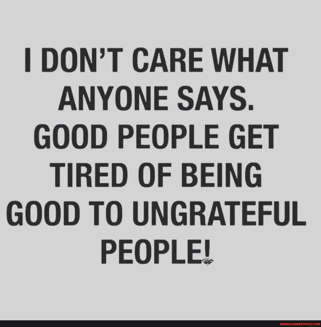I DON'T CARE WHAT ANYONE SAYS.
GOOD PEOPLE GET TIRED OF BEING GOOD TO UNGRATEFUL PEOPLE!