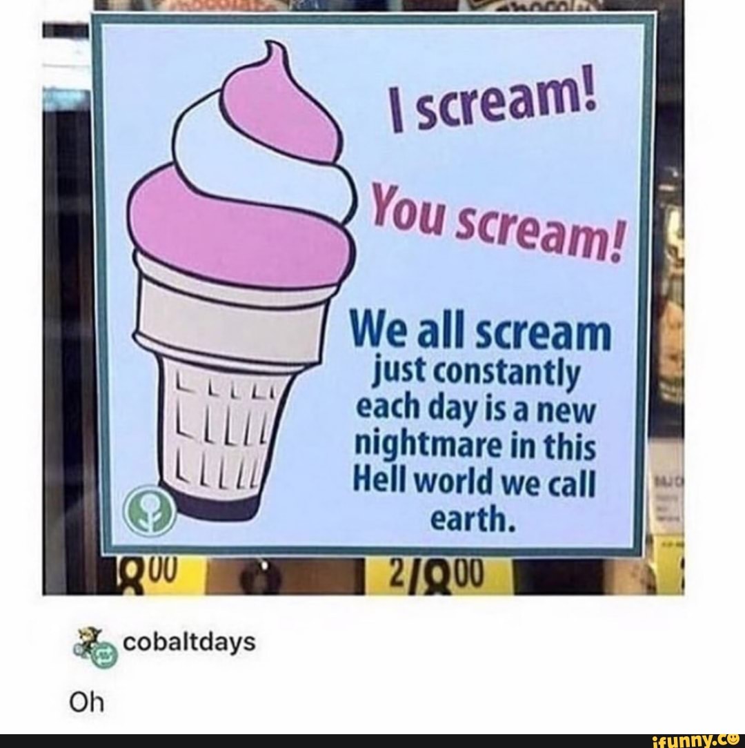 scream! e
Ey We all scream
just constantly
each day is a new
nightmare in this
Hell world we call
earth.