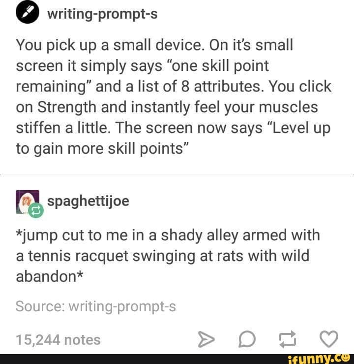 You pick up a small device. On it's small
screen it simply says "one skill point
remaining" and a list of 8 attributes. You click
on Strength and instantly feel your muscles
stiffen a little. The screen now says "Level up
to gain more skill points"
*jump out to me in a shady alley armed with
a tennis racquet swinging at rats with wild
abandon*
Source: writing-prompt-s