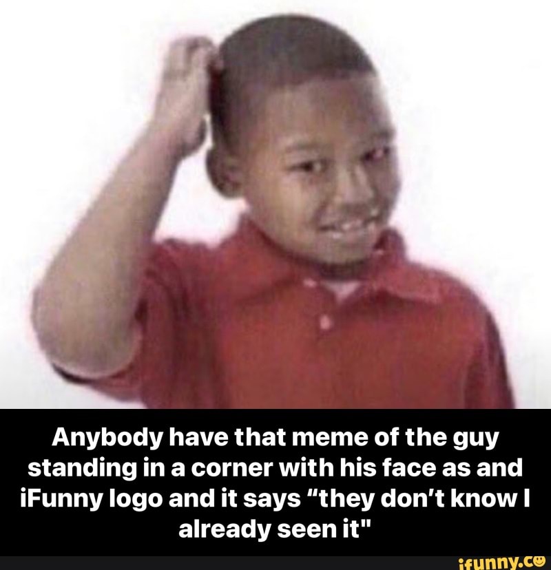 Anybody have that meme of the guy standing in a corner with his face as