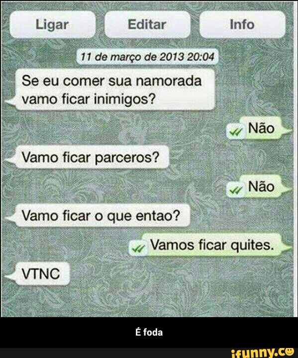 11 de março de 2013 20:04
Se eu comer sua namorada
vamo ficar inimigos?
Não
Vamo ficar parceros?
Vamo ficar o que entao?
Vamos ficar quites. - É foda
