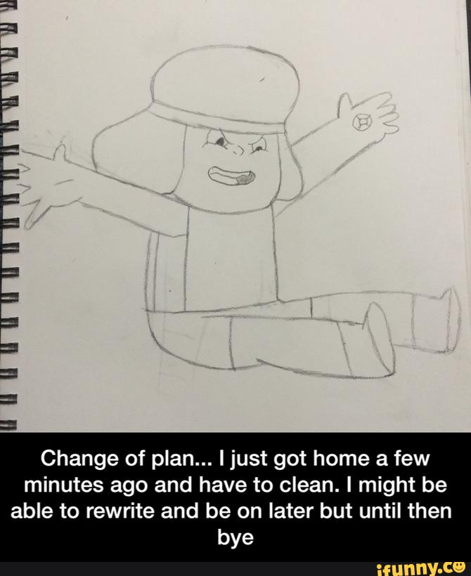 Change of plan... ljust got home a few
minutes ago and have to clean. I might be
able to rewrite and be on later but until then
bye - Change of plan... I just got home a few minutes ago and have to clean. I might be able to rewrite and be on later but until then bye
