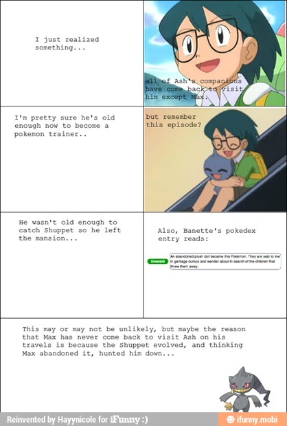 1 just realized
1'n protty euro hets old
enough now to becose a
pokenon trainer.
'This may or may not be unlikely, but maybe the reason
that Max has never cone back to vi Ash on his
travels is because the Shuppet evolved, and thinking
Max abandoned it, hunted his down...
