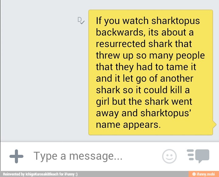 Y
If you watch sharktopus
backwards, its about a
resurrected shark that
threw up so many people
that they had to tame it
and it let go of another
shark so it could kill a
girl but the shark went
away and sharktopus'
name appears.
Type a message...