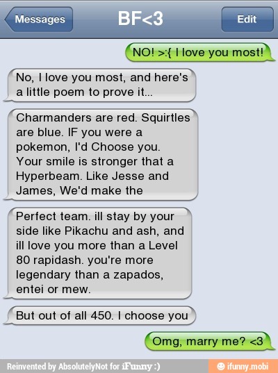 a little poem to prove it
EESTI
ESTE Charmanders are red. Squirtles
are blue. IF you were a
pokemon, I'd Choose you
Your smile is stronger that a
SE
James, We'd make the
E
Pertect team. ill stay by your
side like Pikachu and ash, and
ill love you more than a Level
SSS
But out of all 450. I choose you
