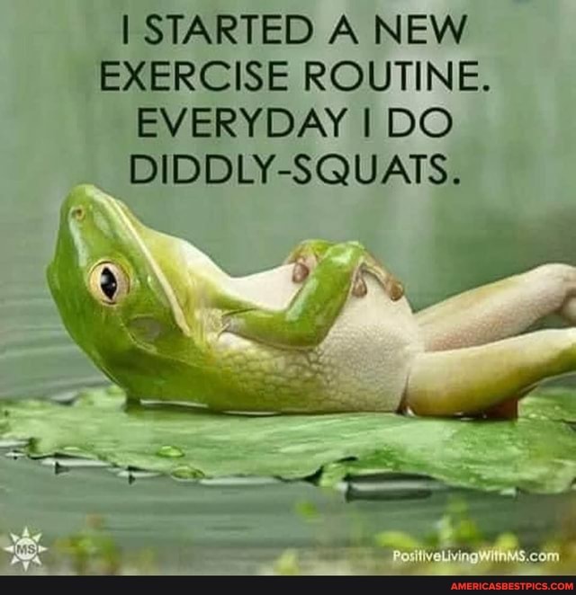 I STARTED A NEW EXERCISE ROUTINE.
EVERYDAY I DO
DIDDLY-SQUATS.