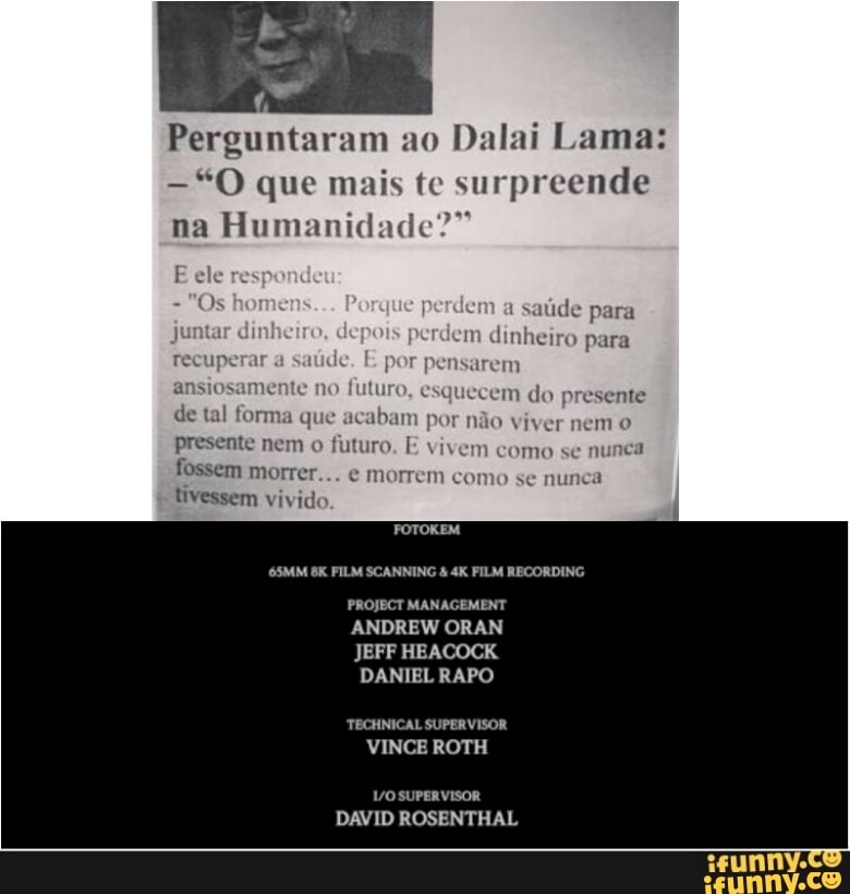 Perguntaram ao
Dalai Lama:
"O que mais te surpreende
na Humanidade?"
Ele
res
perdem a
saúde para
crdem dinheiro para
presente
de tal forma que acabam por não viver nem o
presente nem o
futuro. E vivem como se nunca
fossem morrer... e morrem como se nunca
tivessem vivido
ES
BI
DANIEL RAPO