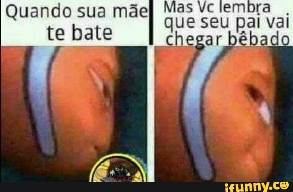 Mas Vc Lembra Que Pai Chegar Béba Do Quando Mãe Te Bate Ifunny Brazil 3812