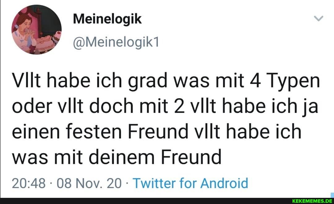 Meinelogik
@Meinelogik1
VIlt habe ich grad was mit 4 Typen oder vilt doch mit 2 vllt habe ich ja einen festen Freund vllt habe ich was mit deinem Freund
08 Nov. 20 Twitter for Android