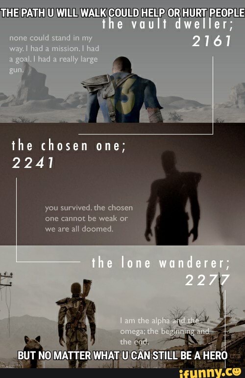 THE PATH U WILL WALK COULD HELP OR HURT PEOPLE the vault dweller
2761
the chosen one;
2241
you survived. the chosen
'one cannot be weak or
we are all doomed.
the lone wanderer;
2277
BUT NO MATTER WHAT U CAN STILL BE A HERO