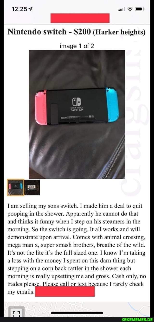 Nintendo switch - $200 (Harker heights)
image 1 of 2
Tam selling my sons switch. I made him a deal to quit pooping in the shower. Apparently he cannot do that and thinks it funny when I step on his steamers in the morning. So the switch is going. It all works and will demonstrate upon arrival. Comes with animal crossing, mega man x, super smash brothers, breathe of the wild.
It's not the lite it's the full sized one. I know I'm taking a loss with the money I spent on this darn thing but stepping on a corn back rattler in the shower each morning is really upsetting me and gross. Cash only, no trades please, Please call or text because rarely check my emails.