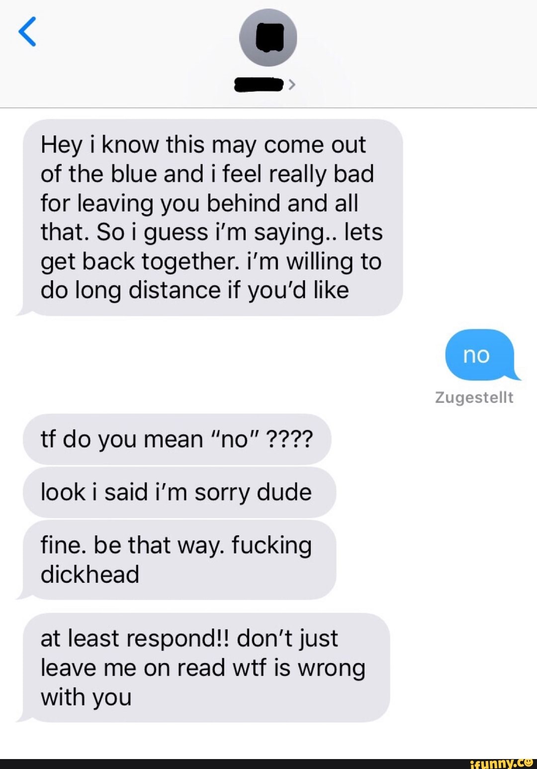 Hey i know this may come out
of the blue and i feel really bad
for leaving you behind and all
that. So i guess i'm saying.. lets
get back together. i'm willing to
do long distance if you'd like
look i said i'm sorry dude
fine. be that way. fucking
dickhead
at least respond!! don't just
leave me on read wtf is wrong
with you
