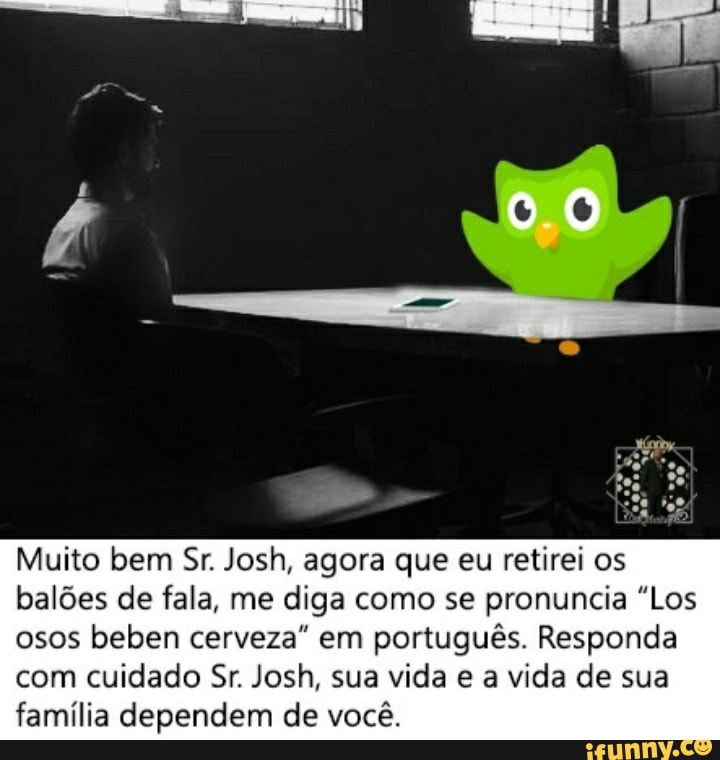 Muito bem Sr. Josh, agora que eu retirei os balões de fala, me diga como se pronuncia "Los osos beben cerveza" em português. Responda com cuidado Sr. Josh, sua vida e a vida de sua família dependem de você.