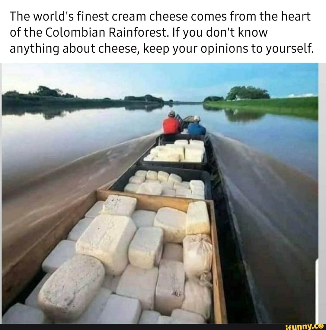 The world's finest cream cheese comes from the heart
of the Colombian Rainforest. If you don't know
anything about cheese, keep your opinions to yourself.
